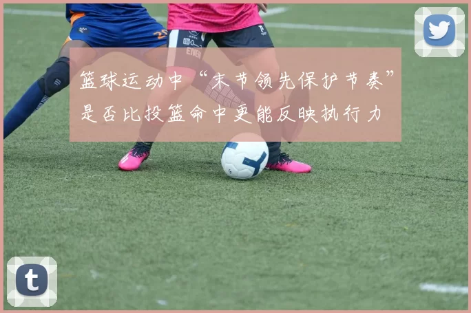 篮球运动中“末节领先保护节奏”是否比投篮命中更能反映执行力