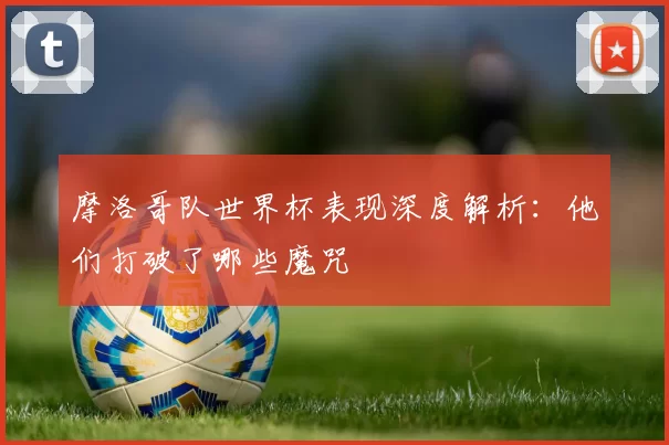 摩洛哥队世界杯表现深度解析：他们打破了哪些魔咒