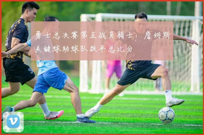 勇士总决赛第五战负骑士,詹姆斯关键球助球队扳平总比分