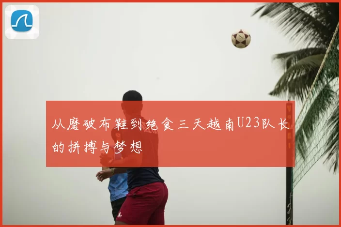 从磨破布鞋到绝食三天越南U23队长的拼搏与梦想