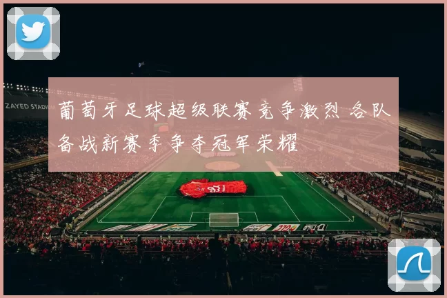 葡萄牙足球超级联赛竞争激烈 各队备战新赛季争夺冠军荣耀