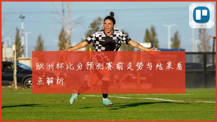 欧洲杯比分预测赛前走势与结果看点解析