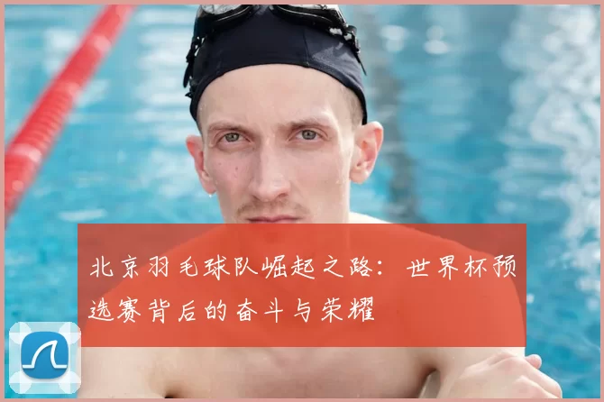 北京羽毛球队崛起之路：世界杯预选赛背后的奋斗与荣耀