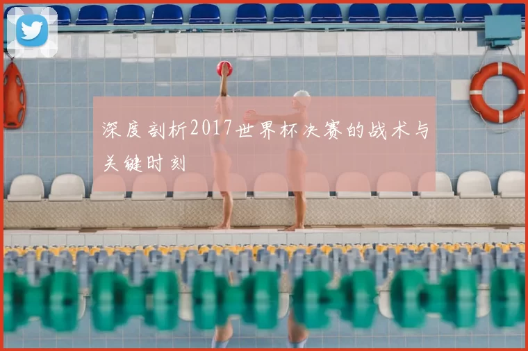 深度剖析2017世界杯决赛的战术与关键时刻