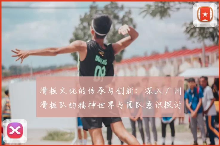 滑板文化的传承与创新：深入广州滑板队的精神世界与团队意识探讨