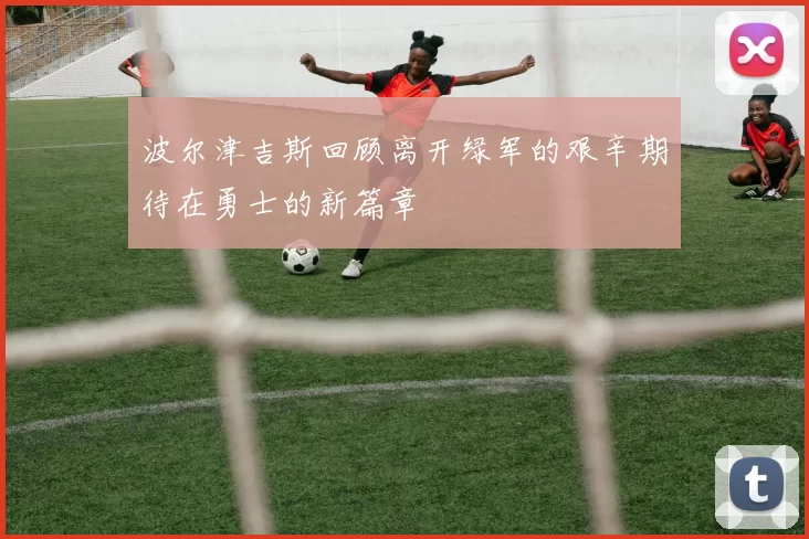 波尔津吉斯回顾离开绿军的艰辛期待在勇士的新篇章
