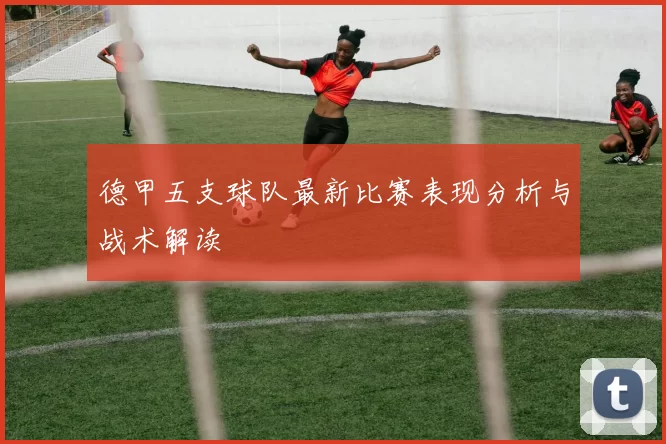 德甲五支球队最新比赛表现分析与战术解读