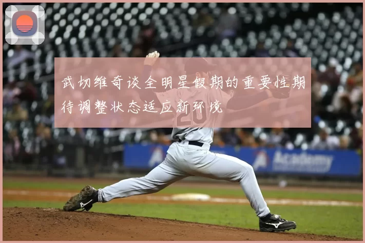 武切维奇谈全明星假期的重要性期待调整状态适应新环境