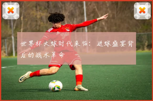 世界杯大球时代来临：进球盛宴背后的战术革命