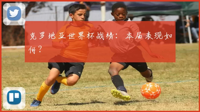 克罗地亚世界杯战绩:本届表现如何?