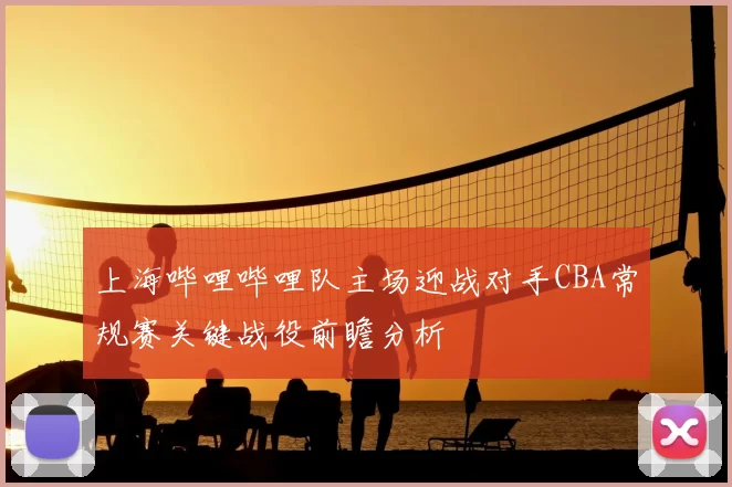 上海哔哩哔哩队主场迎战对手CBA常规赛关键战役前瞻分析