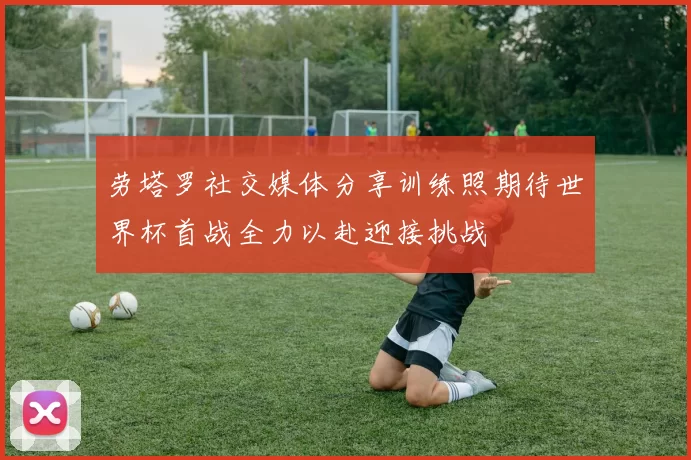 劳塔罗社交媒体分享训练照期待世界杯首战全力以赴迎接挑战