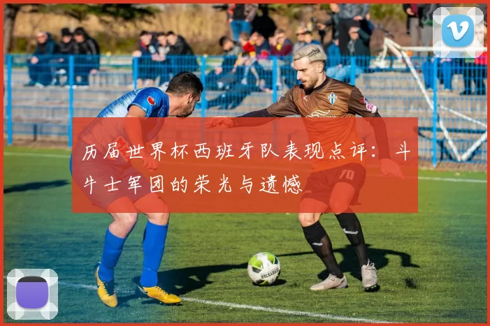 历届世界杯西班牙队表现点评：斗牛士军团的荣光与遗憾