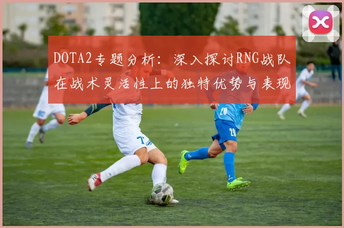 DOTA2专题分析：深入探讨RNG战队在战术灵活性上的独特优势与表现
