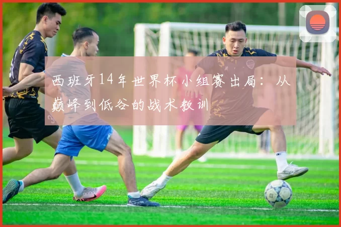 西班牙14年世界杯小组赛出局：从巅峰到低谷的战术教训