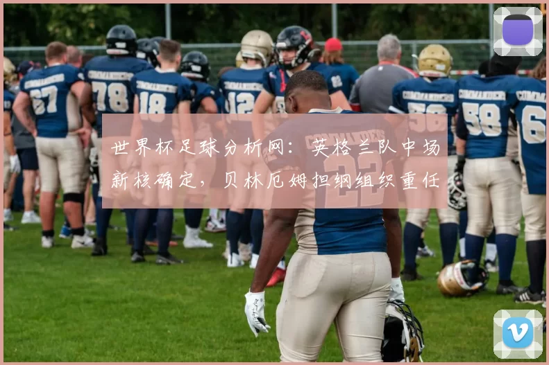 世界杯足球分析网:英格兰队中场新核确定,贝林厄姆担纲组织重任